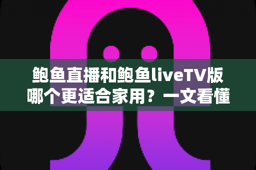 鲍鱼直播和鲍鱼liveTV版哪个更适合家用？一文看懂两大版本差异，选对不踩坑