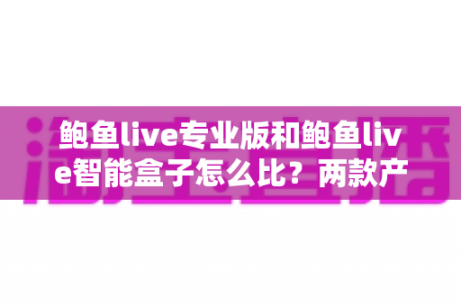 鲍鱼live专业版和鲍鱼live智能盒子怎么比？两款产品的全方位对比与选购指南