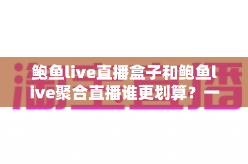 鲍鱼live直播盒子和鲍鱼live聚合直播谁更划算？一篇帮你算清账的选购指南