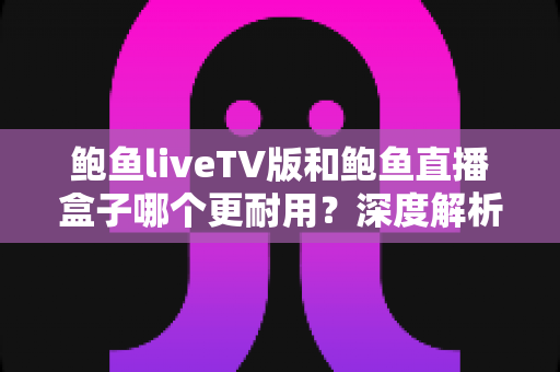 鲍鱼liveTV版和鲍鱼直播盒子哪个更耐用?深度解析两种观看方案的寿命与维护全攻略 鲍鱼liveTV版和鲍鱼直播盒子哪个更耐用?深度解析两种观看方案的寿命与维护全攻略