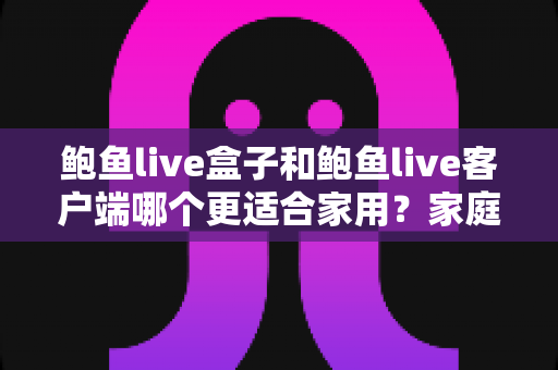 鲍鱼live盒子和鲍鱼live客户端哪个更适合家用？家庭影音设备选购全攻略与深度对比解析