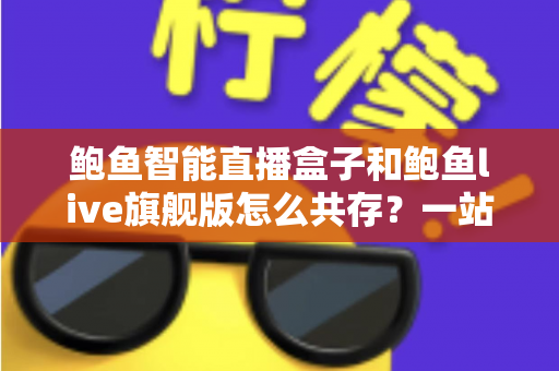 鲍鱼智能直播盒子和鲍鱼live旗舰版怎么共存?一站式双版本安装使用全攻略 鲍鱼智能直播盒子和鲍鱼live旗舰版怎么共存?一站式双版本安装使用全攻略