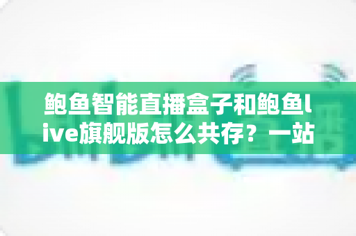 鲍鱼智能直播盒子和鲍鱼live旗舰版怎么共存？一站式双版本安装使用全攻略