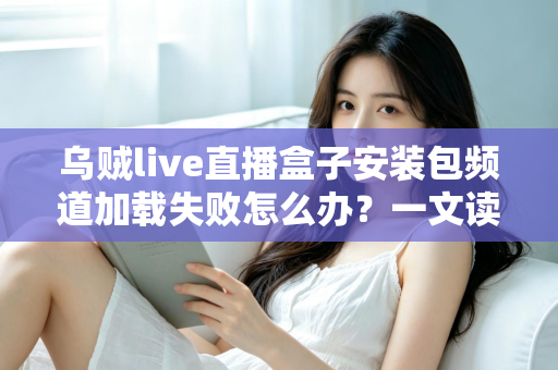 乌贼live直播盒子安装包频道加载失败怎么办？一文读懂故障原因与实用修复指南