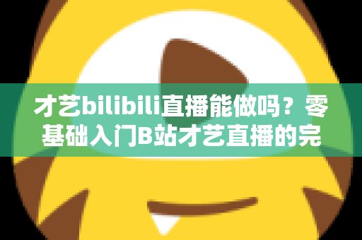 才艺bilibili直播能做吗?零基础入门B站才艺直播的完整攻略与变现指南 才艺bilibili直播能做吗?零基础入门B站才艺直播的完整攻略与变现指南