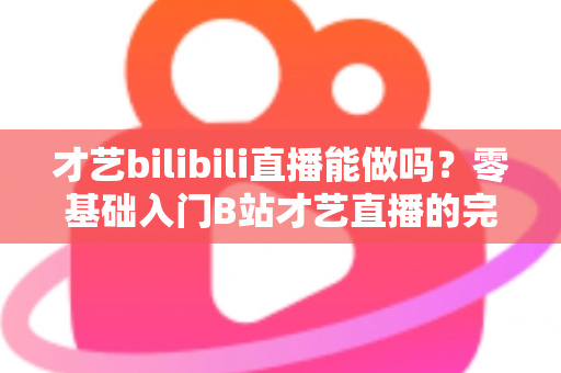 才艺bilibili直播能做吗?零基础入门B站才艺直播的完整攻略与变现指南 才艺bilibili直播能做吗?零基础入门B站才艺直播的完整攻略与变现指南