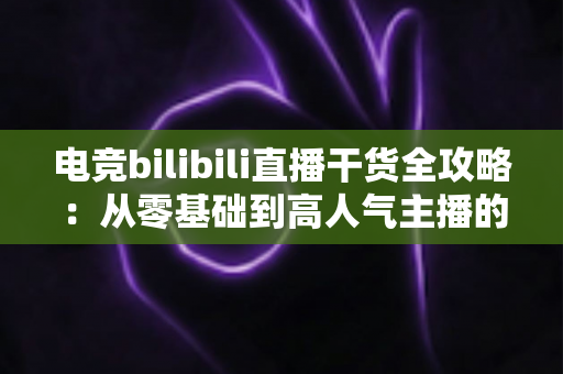 电竞bilibili直播干货全攻略:从零基础到高人气主播的实战进阶指南 电竞bilibili直播干货全攻略:从零基础到高人气主播的实战进阶指南