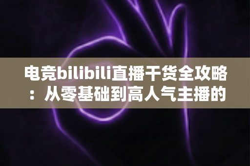 电竞bilibili直播干货全攻略：从零基础到高人气主播的实战进阶指南