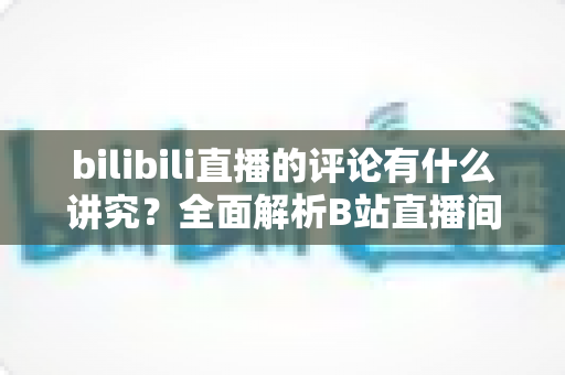 bilibili直播的评论有什么讲究？全面解析B站直播间弹幕礼仪与互动规则