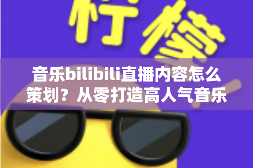 音乐bilibili直播内容怎么策划?从零打造高人气音乐直播间的完整指南 音乐bilibili直播内容怎么策划?从零打造高人气音乐直播间的完整指南