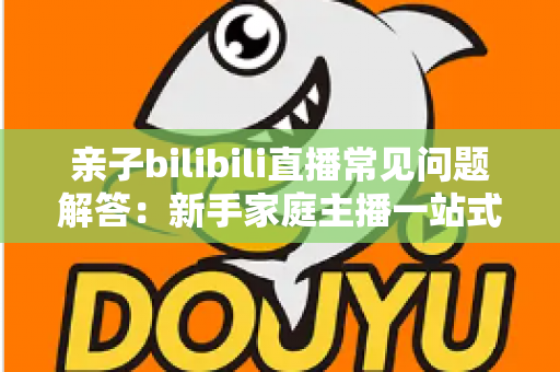 亲子bilibili直播常见问题解答:新手家庭主播一站式入门指南,助您轻松开启温馨直播之旅 亲子bilibili直播常见问题解答:新手家庭主播一站式入门指南,助您轻松开启温馨直播之旅