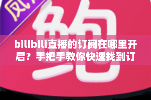 bilibili直播的订阅在哪里开启？手把手教你快速找到订阅入口的完整指南