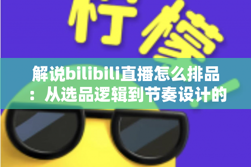解说bilibili直播怎么排品：从选品逻辑到节奏设计的全流程实战指南