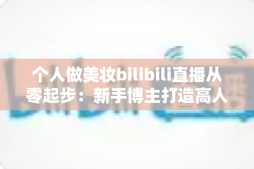 个人做美妆bilibili直播从零起步:新手博主打造高人气直播间的完整实战指南 个人做美妆bilibili直播从零起步:新手博主打造高人气直播间的完整实战指南