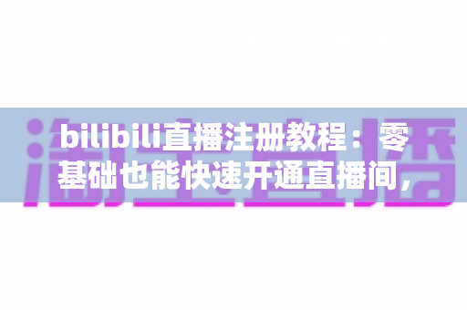 bilibili直播注册教程：零基础也能快速开通直播间，开启你的主播之路！