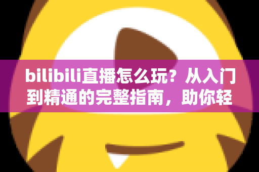 bilibili直播怎么玩?从入门到精通的完整指南,助你轻松玩转B站直播 bilibili直播怎么玩?从入门到精通的完整指南,助你轻松玩转B站直播