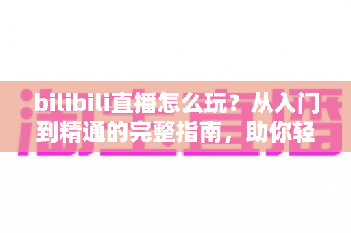 bilibili直播怎么玩？从入门到精通的完整指南，助你轻松玩转B站直播