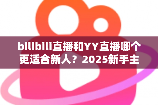 bilibili直播和YY直播哪个更适合新人？2025新手主播平台选择深度指南