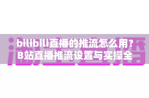 bilibili直播的推流怎么用?B站直播推流设置与实操全流程指南 bilibili直播的推流怎么用?B站直播推流设置与实操全流程指南