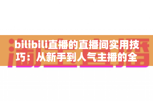bilibili直播的直播间实用技巧：从新手到人气主播的全方位进阶指南