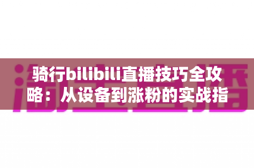 骑行bilibili直播技巧全攻略：从设备到涨粉的实战指南