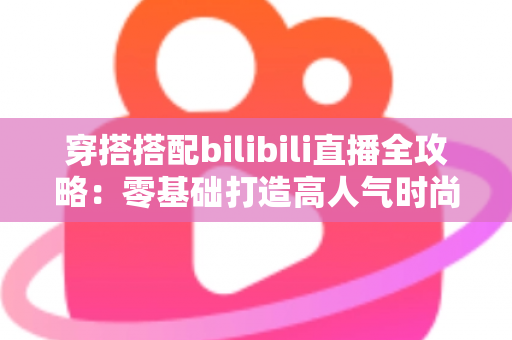 穿搭搭配bilibili直播全攻略：零基础打造高人气时尚直播间的实战指南
