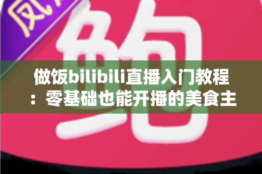 做饭bilibili直播入门教程：零基础也能开播的美食主播成长指南