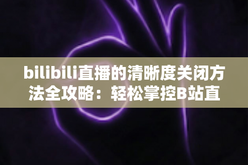 bilibili直播的清晰度关闭方法全攻略：轻松掌控B站直播画质设置，告别卡顿与流量焦虑