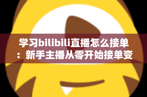 学习bilibili直播怎么接单：新手主播从零开始接单变现的完整实战指南