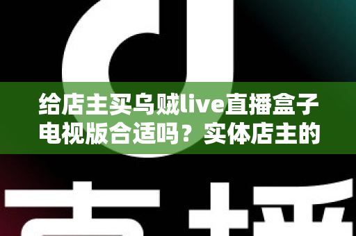 给店主买乌贼live直播盒子电视版合适吗？实体店主的直播盒子选购与使用全攻略