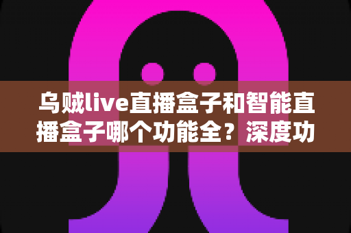 乌贼live直播盒子和智能直播盒子哪个功能全？深度功能对比与选购指南一文读懂