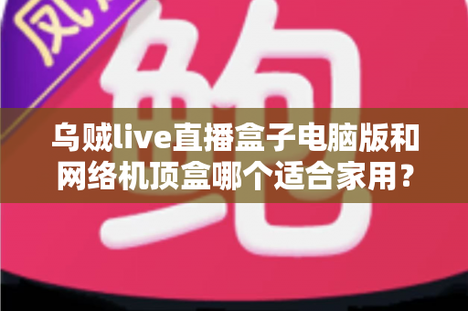 乌贼live直播盒子电脑版和网络机顶盒哪个适合家用？——家庭观影设备深度对比与选购全指南