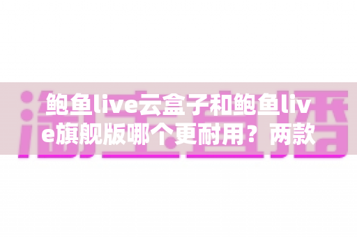 鲍鱼live云盒子和鲍鱼live旗舰版哪个更耐用？两款电视盒子耐用性深度对比与选购全指南