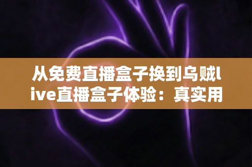 从免费直播盒子换到乌贼live直播盒子体验：真实用户换机心得与深度使用感受分享