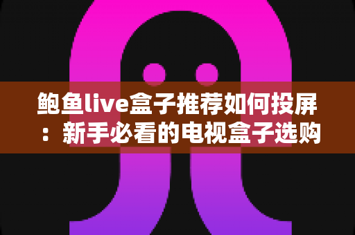 鲍鱼live盒子推荐如何投屏：新手必看的电视盒子选购与投屏完整攻略