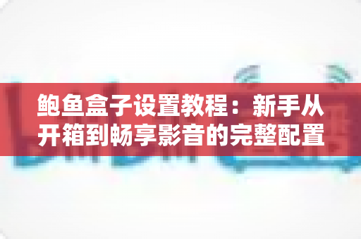 鲍鱼盒子设置教程：新手从开箱到畅享影音的完整配置指南