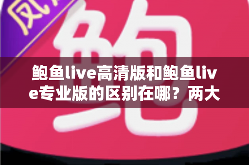 鲍鱼live高清版和鲍鱼live专业版的区别在哪？两大版本核心差异全解析，助你一次选对不踩坑