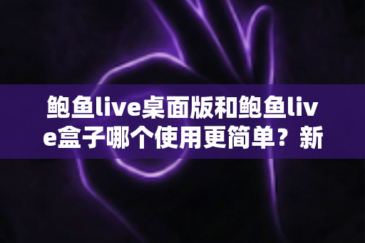 鲍鱼live桌面版和鲍鱼live盒子哪个使用更简单？新手也能秒懂的使用体验全解析