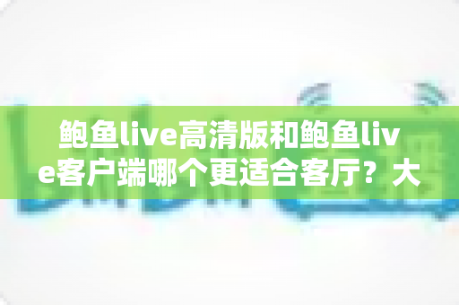 鲍鱼live高清版和鲍鱼live客户端哪个更适合客厅？大屏观影完整选购指南