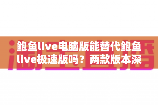 鲍鱼live电脑版能替代鲍鱼live极速版吗？两款版本深度对比与实用选择指南
