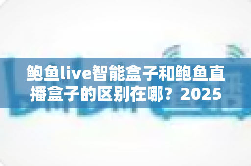 鲍鱼live智能盒子和鲍鱼直播盒子的区别在哪？2025最新选购对比指南帮你一次看懂