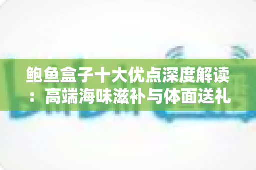 鲍鱼盒子十大优点深度解读：高端海味滋补与体面送礼的明智之选