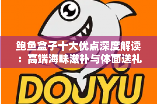 鲍鱼盒子十大优点深度解读：高端海味滋补与体面送礼的明智之选