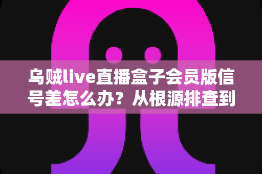 乌贼live直播盒子会员版信号差怎么办?从根源排查到彻底解决的完整指南 乌贼live直播盒子会员版信号差怎么办?从根源排查到彻底解决的完整指南