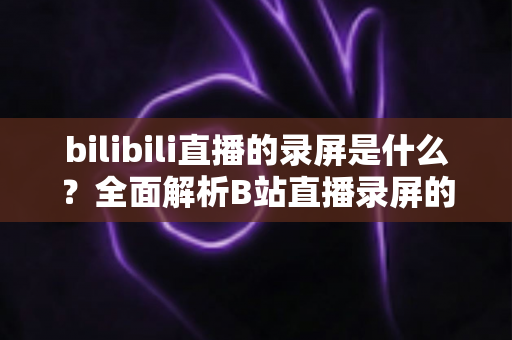 bilibili直播的录屏是什么?全面解析B站直播录屏的定义、用途、方法与注意事项 bilibili直播的录屏是什么?全面解析B站直播录屏的定义、用途、方法与注意事项