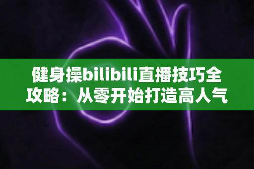 健身操bilibili直播技巧全攻略：从零开始打造高人气健身直播间的新手进阶指南
