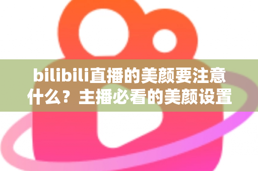 bilibili直播的美颜要注意什么？主播必看的美颜设置技巧与避坑指南