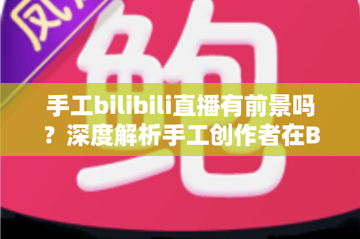 手工bilibili直播有前景吗?深度解析手工创作者在B站直播的机遇、挑战与变现路径 手工bilibili直播有前景吗?深度解析手工创作者在B站直播的机遇、挑战与变现路径