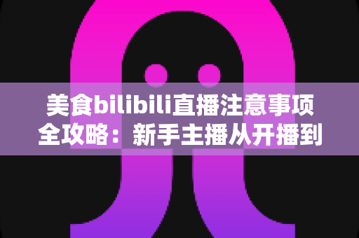 美食bilibili直播注意事项全攻略：新手主播从开播到涨粉的必备指南