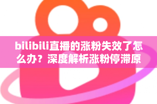 bilibili直播的涨粉失效了怎么办？深度解析涨粉停滞原因与高效破局方案